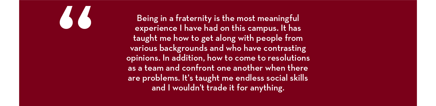 “Being in a fraternity is the most meaningful experience I have had on this campus. It has taught me how to get along with people from various backgrounds and who have contrasting opinions. In addition, how to come to resolutions as a team and confront on