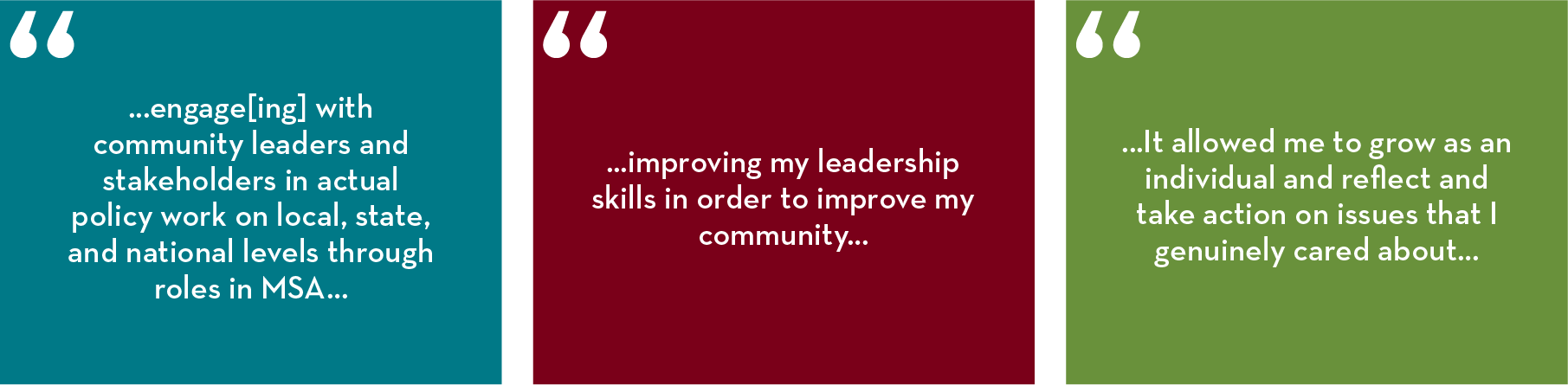 “...engage[ing] with community leaders and stakeholders in actual policy work on local, state, and national levels through roles in MSA…”  “...improving my leadership skills in order to improve my community…” “...It allowed me to grow as an individual and