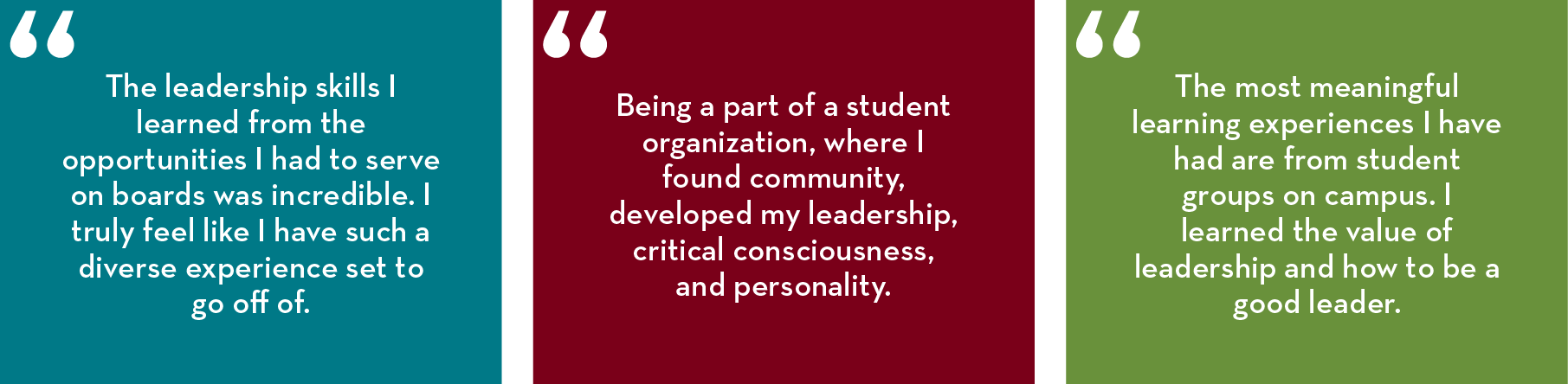 “The leadership skills I learned from the opportunities I had to serve on boards was incredible. I truly feel like I have such a diverse experience set to go off of.”  “Being a part of a student organization, where I found community, developed my leadersh
