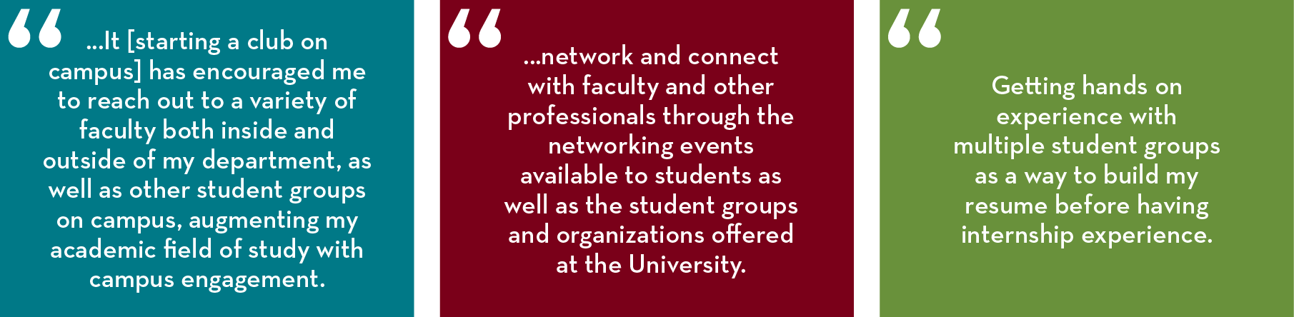 “... It [starting a club on campus] has encouraged me to reach out to a variety of faculty both inside and outside of my department, as well as other student groups on campus, augmenting my academic field of study with campus engagement.” “...network and 